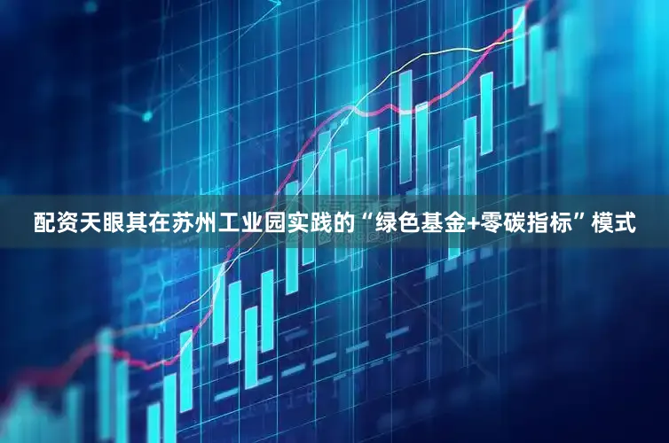 配资天眼其在苏州工业园实践的“绿色基金+零碳指标”模式