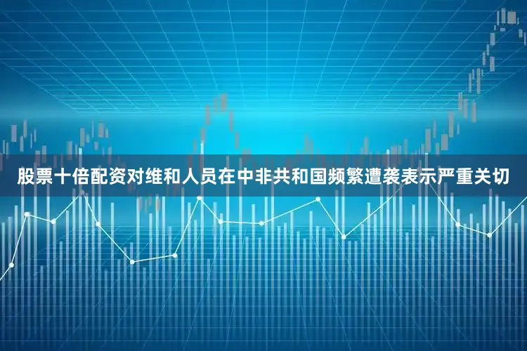 股票十倍配资对维和人员在中非共和国频繁遭袭表示严重关切