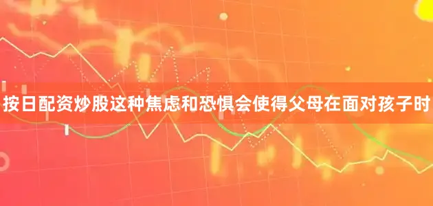 按日配资炒股这种焦虑和恐惧会使得父母在面对孩子时