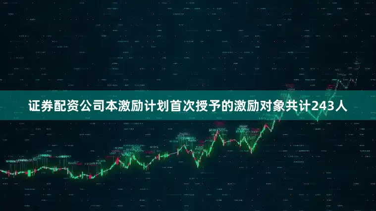 证券配资公司本激励计划首次授予的激励对象共计243人