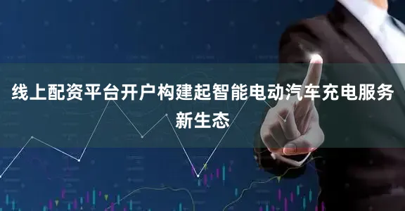 线上配资平台开户构建起智能电动汽车充电服务新生态