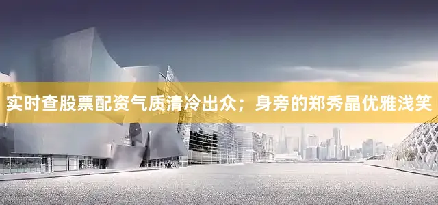 实时查股票配资气质清冷出众；身旁的郑秀晶优雅浅笑
