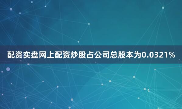 配资实盘网上配资炒股占公司总股本为0.0321%