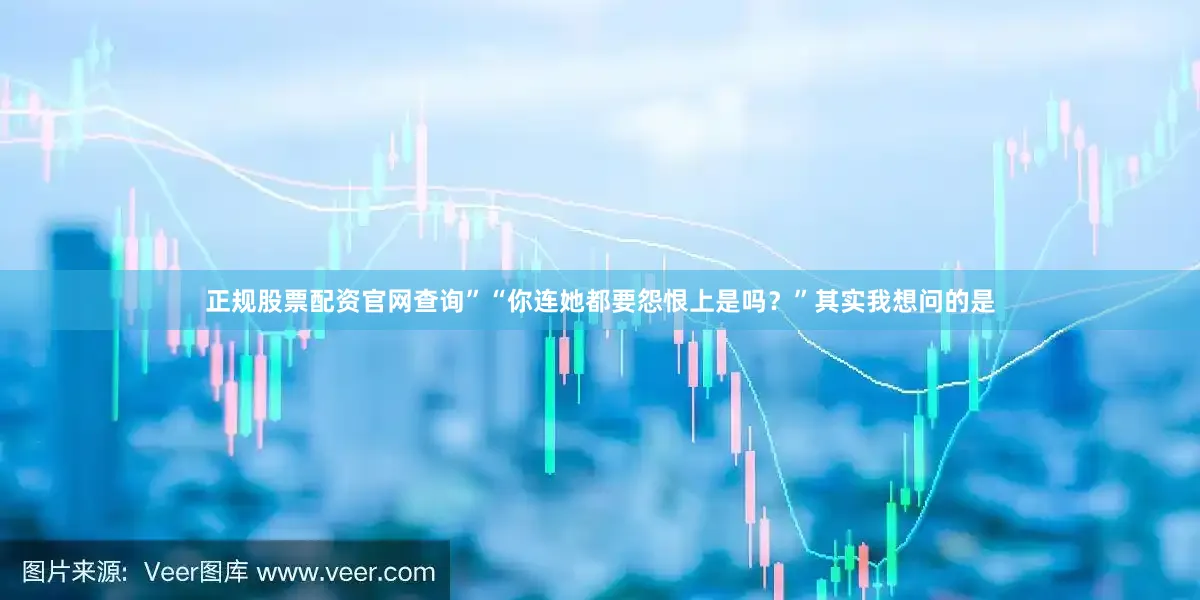 正规股票配资官网查询”“你连她都要怨恨上是吗？”其实我想问的是
