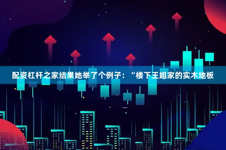 配资杠杆之家结果她举了个例子：“楼下王姐家的实木地板