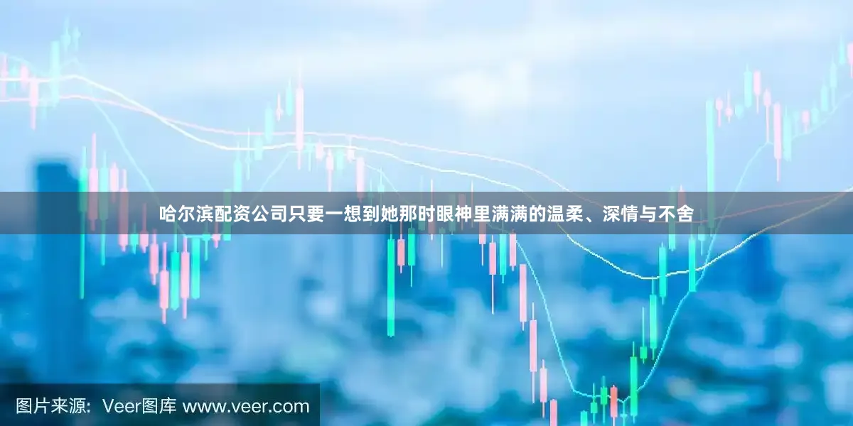 哈尔滨配资公司只要一想到她那时眼神里满满的温柔、深情与不舍