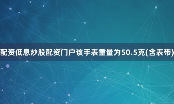 配资低息炒股配资门户该手表重量为50.5克(含表带)