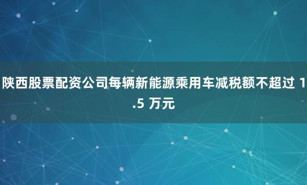 陕西股票配资公司每辆新能源乘用车减税额不超过 1.5 万元